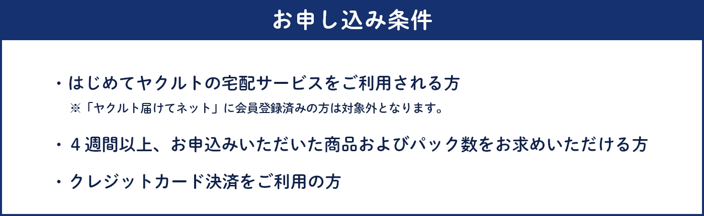 お申し込み条件 ・はじめてヤクルトの宅配サービスをご利用される方※「ヤクルト届けてネット」に会員登録済みの方は対象外となります。・4週間以上、お申込みいただいた商品およびパック数をお求めいただける方・クレジットカード決済をご利用の方