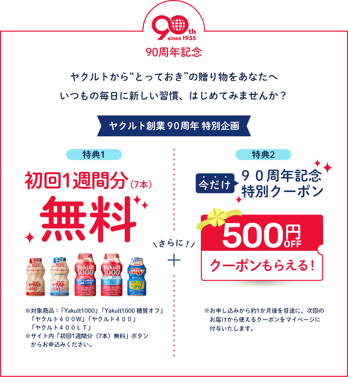 90周年記念 ヤクルトから“とっておき” の贈り物をあなたへ いつもの毎日に新しい習慣、はじめてみませんか? ヤクルト創業90周年特別企画 特典1 初回1週間分(7本)無料※対象商品:「Yakult1000」「Yakult1000 糖質オフ」「ヤクルト400W」 「ヤクルト400」「ヤクルト400LT」 ※サイト内「初回1週間分(7本)無料」ボタンからお申込みください。さらに!得点2 今だけ90周年記念特別クーポン500円OFFクーポンもらえる!※お申し込みから約1か月後を目途に、次回のお届けから使えるクーポンをマイページに付与いたします。