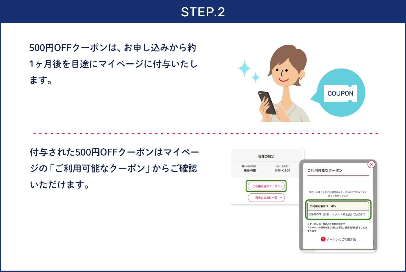 STEP.2 500円OFFクーポンは、お申し込みから約1ヶ月後を目途にマイページに付与いたします。 付与された500円OFFクーポンはマイページの「ご利用可能なクーポン」からご確認いただけます。