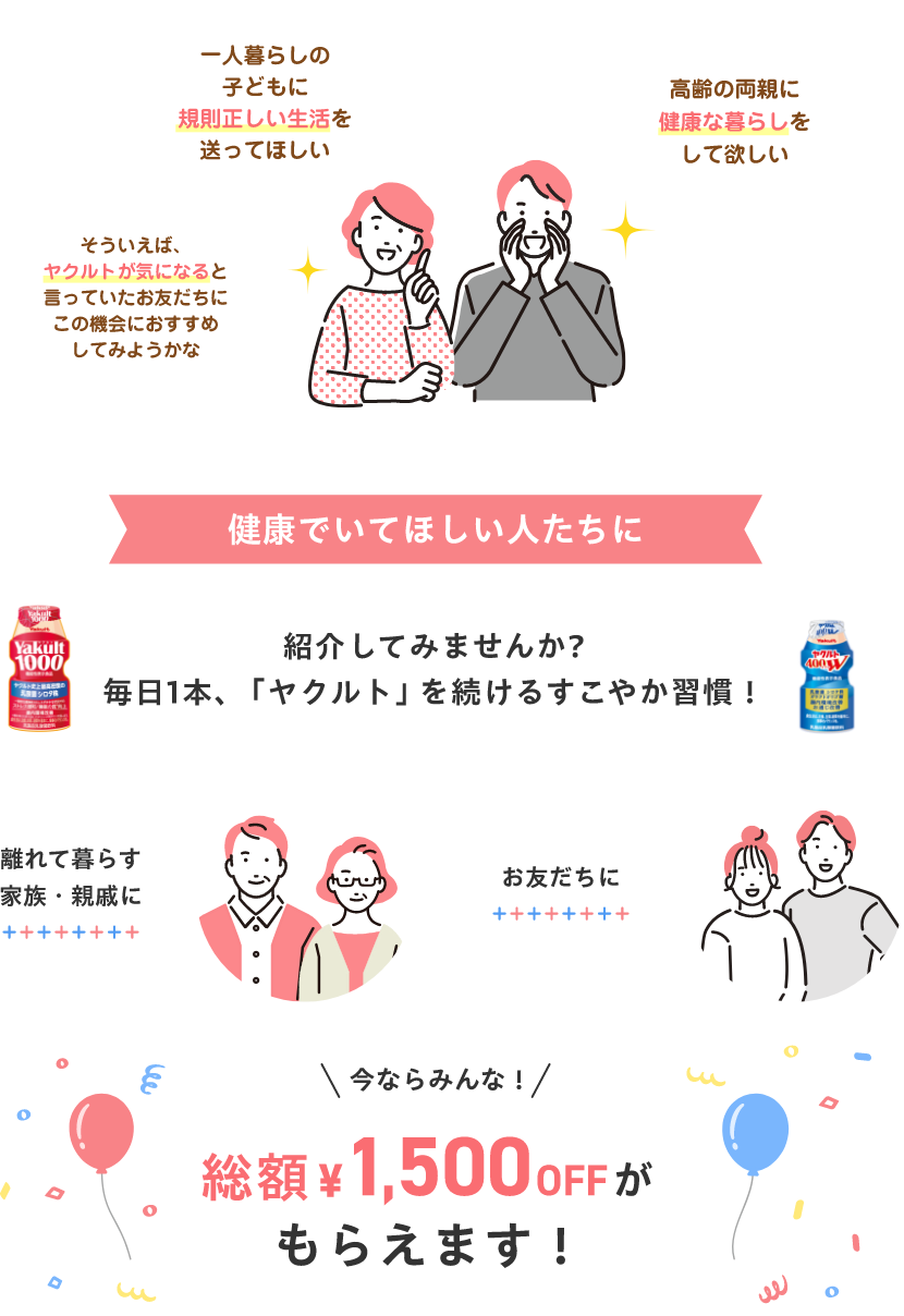 一人暮らしの子どもに規則正しい生活を送ってほしい・高齢の両親に健康な暮らしをして欲しい・そういえば、ヤクルトが気になると言っていたお友だちにこの機会におすすめしてみようかな 健康でいてほしい人たちに紹介してみませんか? 毎日1本、「ヤクルト」を 続けるすこやか習慣! 離れて暮らす家族・親戚に、お友だちに。